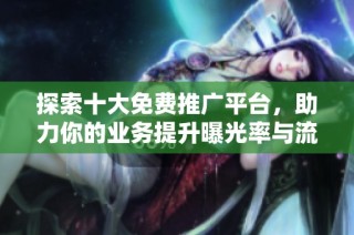 探索十大免费推广平台，助力你的业务提升曝光率与流量增长