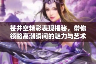 苍井空精彩表现揭秘，带你领略高潮瞬间的魅力与艺术