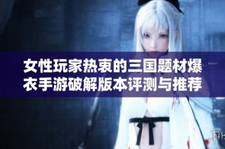 女性玩家热衷的三国题材爆衣手游破解版本评测与推荐