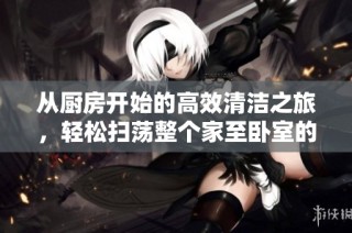 从厨房开始的高效清洁之旅，轻松扫荡整个家至卧室的秘诀揭秘