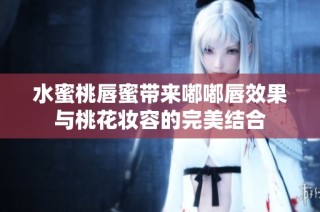 水蜜桃唇蜜带来嘟嘟唇效果与桃花妆容的完美结合