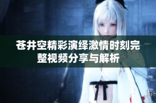 苍井空精彩演绎激情时刻完整视频分享与解析