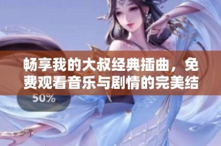 畅享我的大叔经典插曲，免费观看音乐与剧情的完美结合