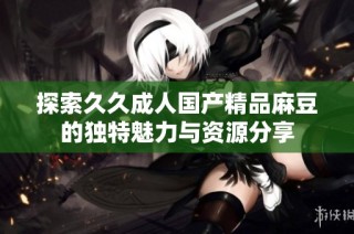 探索久久成人国产精品麻豆的独特魅力与资源分享