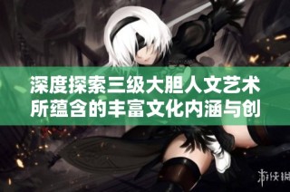 深度探索三级大胆人文艺术所蕴含的丰富文化内涵与创新意义