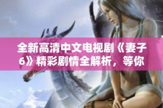 全新高清中文电视剧《妻子6》精彩剧情全解析，等你来观看！