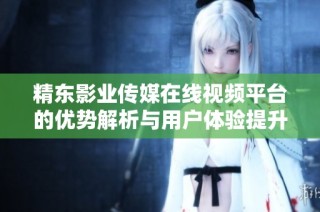 精东影业传媒在线视频平台的优势解析与用户体验提升探讨