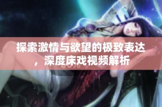 探索激情与欲望的极致表达，深度床戏视频解析