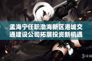 孟海宁任职渤海新区港城交通建设公司拓展投资新机遇