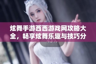 炫舞手游西西游戏网攻略大全，畅享炫舞乐趣与技巧分享