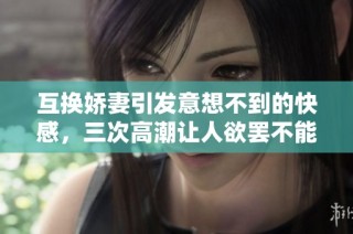 互换娇妻引发意想不到的快感，三次高潮让人欲罢不能