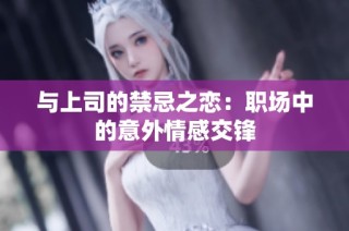 与上司的禁忌之恋：职场中的意外情感交锋