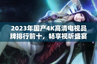 2023年国产4K高清电视品牌排行前十，畅享视听盛宴