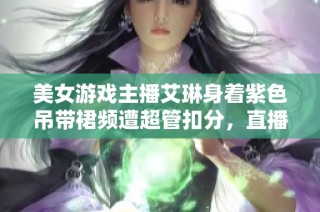 美女游戏主播艾琳身着紫色吊带裙频遭超管扣分，直播表现引发热议与讨论！