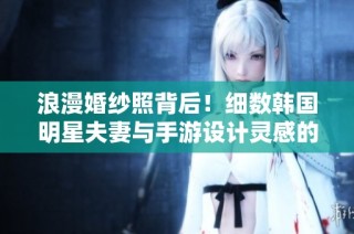 浪漫婚纱照背后！细数韩国明星夫妻与手游设计灵感的奇妙联系