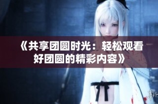 《共享团圆时光：轻松观看好团圆的精彩内容》