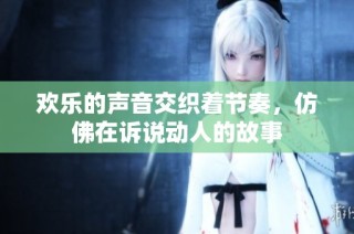 欢乐的声音交织着节奏，仿佛在诉说动人的故事