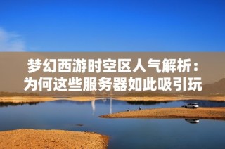 梦幻西游时空区人气解析：为何这些服务器如此吸引玩家