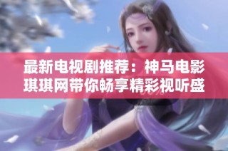 最新电视剧推荐：神马电影琪琪网带你畅享精彩视听盛宴