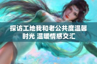 探访工地我和老公共度温馨时光 温暖情感交汇
