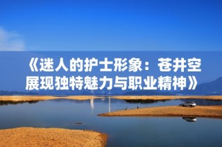 《迷人的护士形象：苍井空展现独特魅力与职业精神》