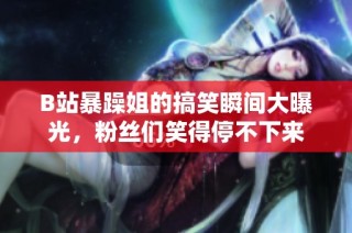 B站暴躁姐的搞笑瞬间大曝光，粉丝们笑得停不下来