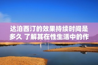 达泊西汀的效果持续时间是多久 了解其在性生活中的作用与影响