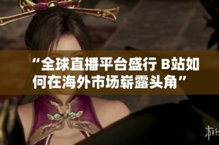 “全球直播平台盛行 B站如何在海外市场崭露头角”
