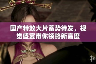 国产特效大片蓄势待发，视觉盛宴带你领略新高度