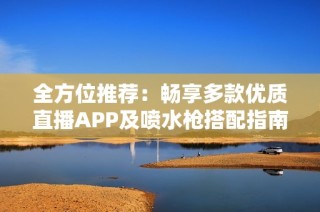 全方位推荐：畅享多款优质直播APP及喷水枪搭配指南