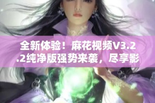 全新体验！麻花视频V3.2.2纯净版强势来袭，尽享影视乐趣