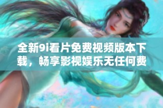 全新9i看片免费视频版本下载，畅享影视娱乐无任何费用限制！