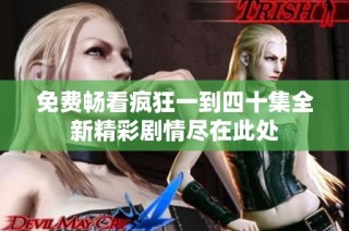 免费畅看疯狂一到四十集全新精彩剧情尽在此处