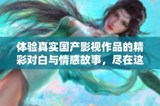 体验真实国产影视作品的精彩对白与情感故事，尽在这里给你带来全新感受