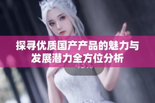 探寻优质国产产品的魅力与发展潜力全方位分析
