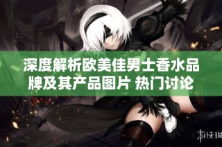 深度解析欧美佳男士香水品牌及其产品图片 热门讨论和厂家信息一网打尽