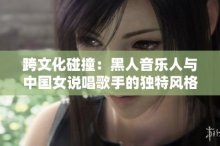 跨文化碰撞：黑人音乐人与中国女说唱歌手的独特风格对话