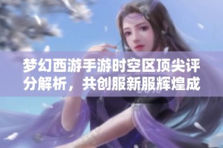 梦幻西游手游时空区顶尖评分解析，共创服新服辉煌成就揭秘