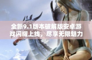 全新9.1版本破解版安卓游戏闪耀上线，尽享无限魅力与乐趣