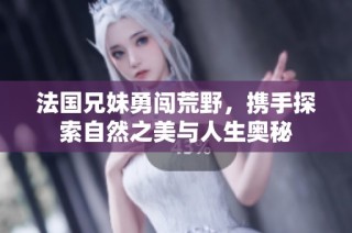法国兄妹勇闯荒野，携手探索自然之美与人生奥秘