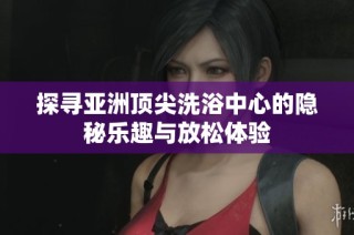 探寻亚洲顶尖洗浴中心的隐秘乐趣与放松体验