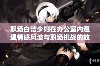 职场白洁少妇在办公室内遭遇情感风波与职场挑战的故事分享
