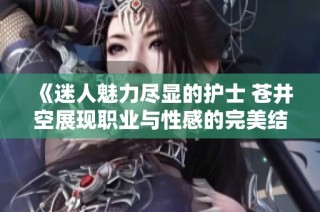 《迷人魅力尽显的护士 苍井空展现职业与性感的完美结合》