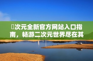 囧次元全新官方网站入口指南，畅游二次元世界尽在其中