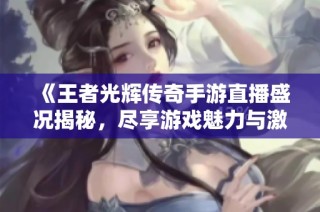 《王者光辉传奇手游直播盛况揭秘，尽享游戏魅力与激情》