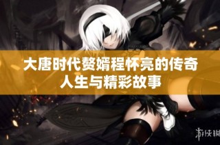 大唐时代赘婿程怀亮的传奇人生与精彩故事