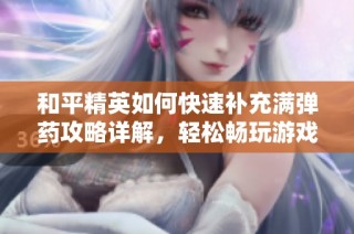 和平精英如何快速补充满弹药攻略详解，轻松畅玩游戏体验