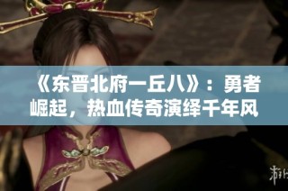 《东晋北府一丘八》：勇者崛起，热血传奇演绎千年风云