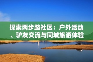 探索两步路社区：户外活动、驴友交流与同城旅游体验的最佳平台