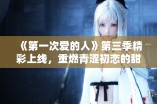 《第一次爱的人》第三季精彩上线，重燃青涩初恋的甜蜜回忆